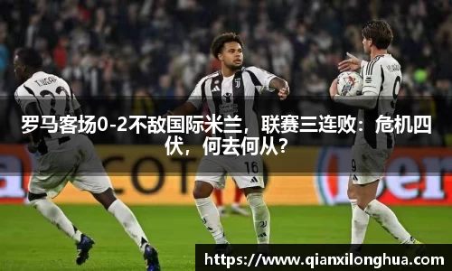 罗马客场0-2不敌国际米兰，联赛三连败：危机四伏，何去何从？